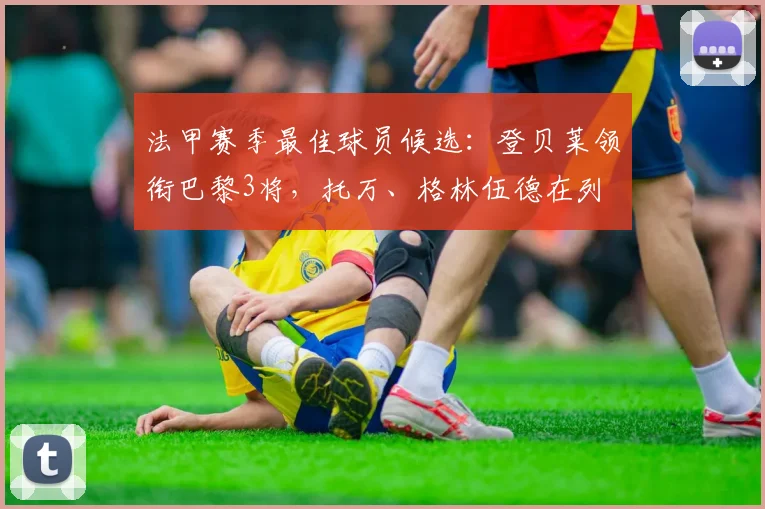 法甲赛季最佳球员候选：登贝莱领衔巴黎3将，托万、格林伍德在列