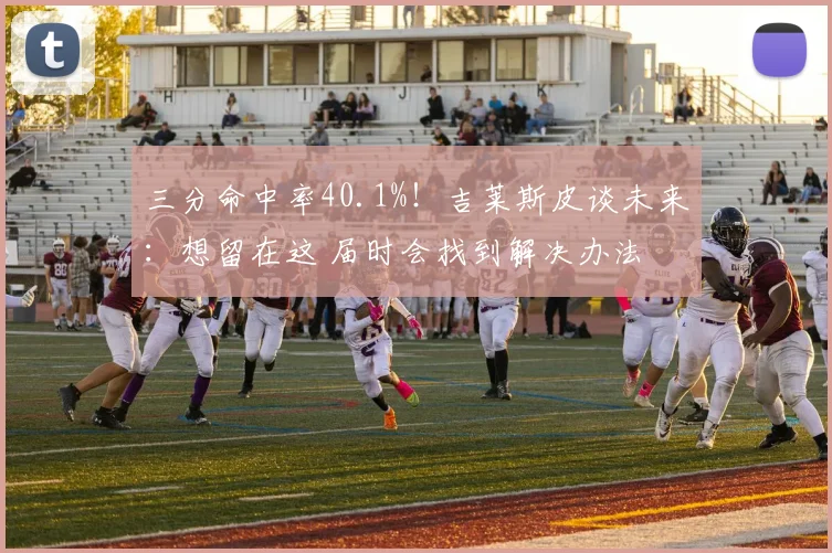 三分命中率40.1%！吉莱斯皮谈未来：想留在这 届时会找到解决办法
