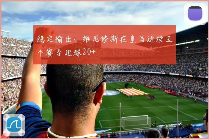 稳定输出，维尼修斯在皇马连续五个赛季进球20+